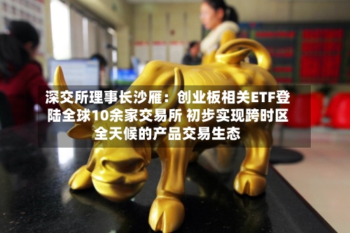 深交所理事长沙雁：创业板相关ETF登陆全球10余家交易所 初步实现跨时区全天候的产品交易生态