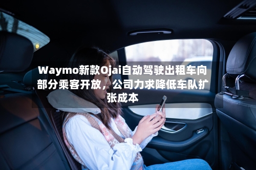 Waymo新款Ojai自动驾驶出租车向部分乘客开放，公司力求降低车队扩张成本