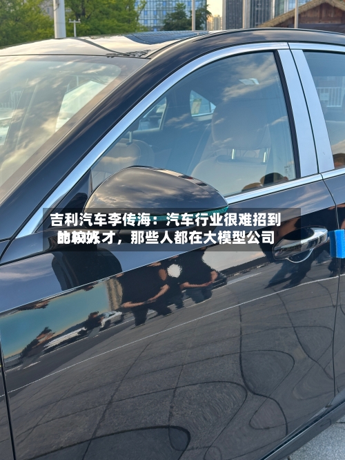 吉利汽车李传海：汽车行业很难招到比较好的AI人才，那些人都在大模型公司