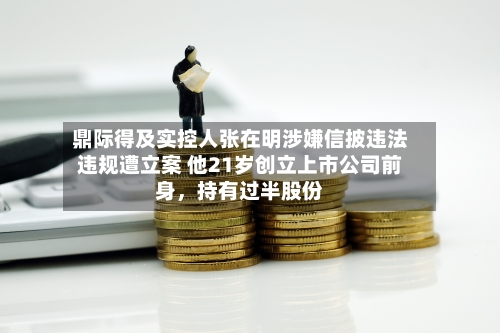 鼎际得及实控人张在明涉嫌信披违法违规遭立案 他21岁创立上市公司前身，持有过半股份