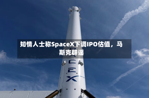 知情人士称SpaceX下调IPO估值，马斯克辟谣
