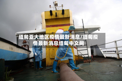 缅甸亚大地区疫情最新消息/缅甸疫情最新消息缅甸中文网