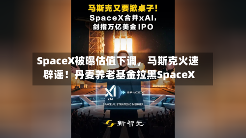 SpaceX被曝估值下调，马斯克火速辟谣！丹麦养老基金拉黑SpaceX