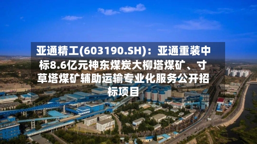 亚通精工(603190.SH)：亚通重装中标8.6亿元神东煤炭大柳塔煤矿、寸草塔煤矿辅助运输专业化服务公开招标项目