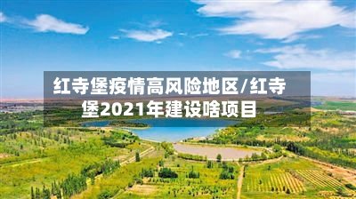 红寺堡疫情高风险地区/红寺堡2021年建设啥项目