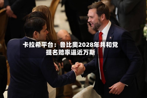 卡拉希平台：鲁比奥2028年共和党提名赔率逼近万斯