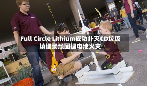 Full Circle Lithium成功扑灭CD垃圾填埋场顽固锂电池火灾