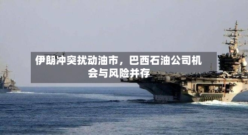 伊朗冲突扰动油市，巴西石油公司机会与风险并存