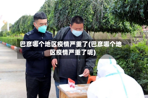 巴彦哪个地区疫情严重了(巴彦哪个地区疫情严重了呢)