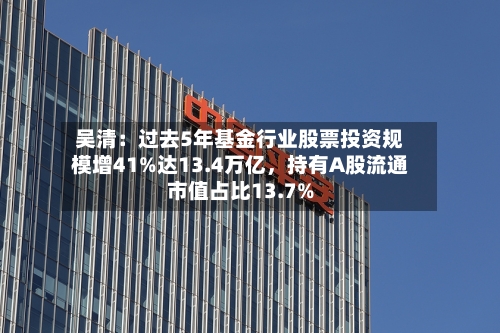 吴清：过去5年基金行业股票投资规模增41%达13.4万亿，持有A股流通市值占比13.7%