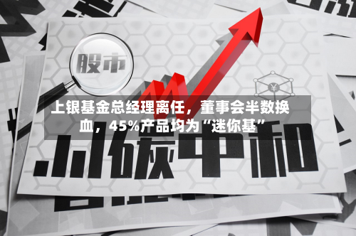 上银基金总经理离任，董事会半数换血，45%产品均为“迷你基”