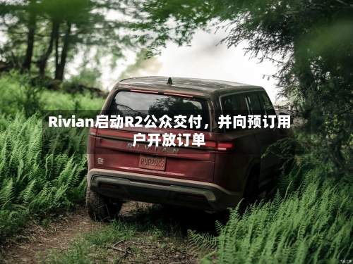 Rivian启动R2公众交付，并向预订用户开放订单