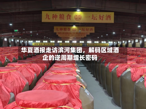 华夏酒报走访滨河集团，解码区域酒企的逆周期增长密码