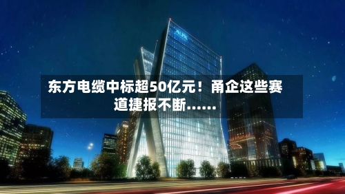 东方电缆中标超50亿元！甬企这些赛道捷报不断……