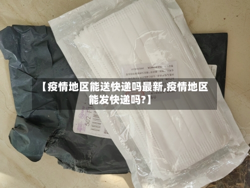 【疫情地区能送快递吗最新,疫情地区能发快递吗?】
