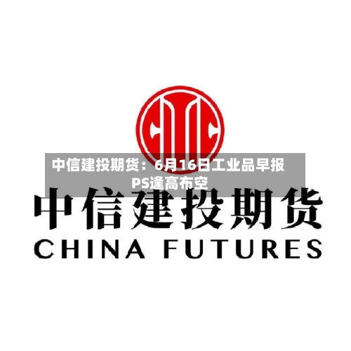 中信建投期货：6月16日工业品早报 PS逢高布空