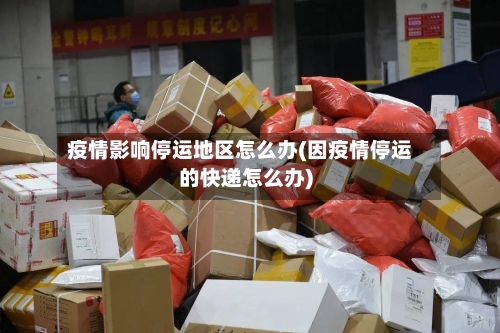 疫情影响停运地区怎么办(因疫情停运的快递怎么办)