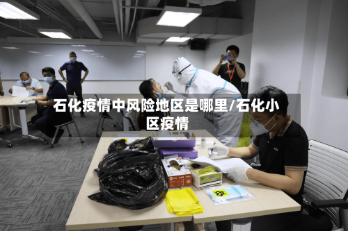 石化疫情中风险地区是哪里/石化小区疫情