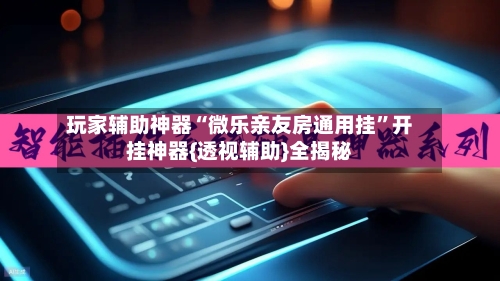 玩家辅助神器“微乐亲友房通用挂”开挂神器{透视辅助}全揭秘