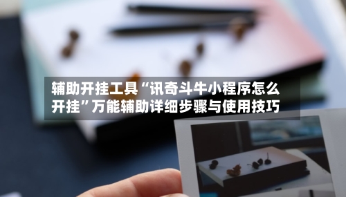 辅助开挂工具“讯奇斗牛小程序怎么开挂”万能辅助详细步骤与使用技巧