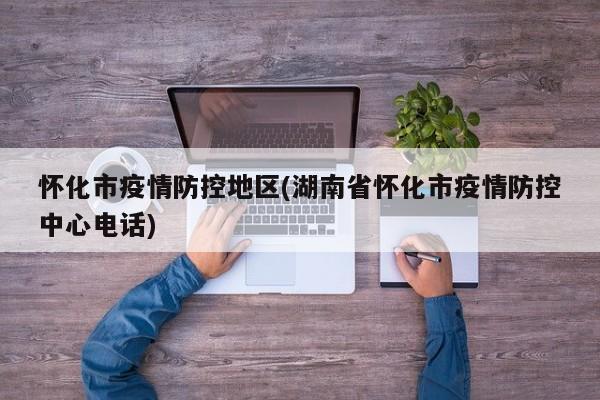 怀化市疫情防控地区(湖南省怀化市疫情防控中心电话)