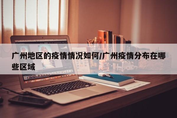 广州地区的疫情情况如何/广州疫情分布在哪些区域