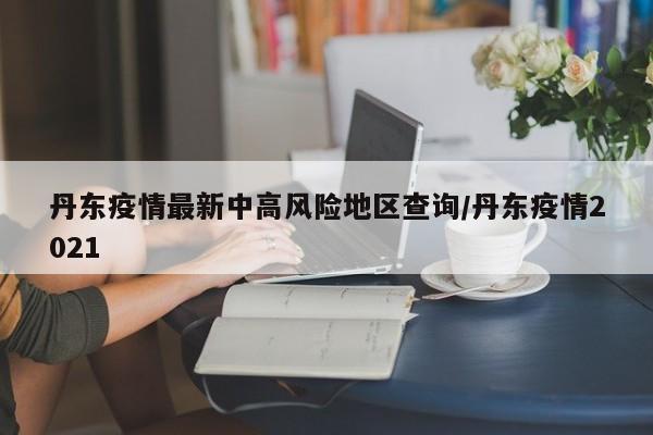 丹东疫情最新中高风险地区查询/丹东疫情2021