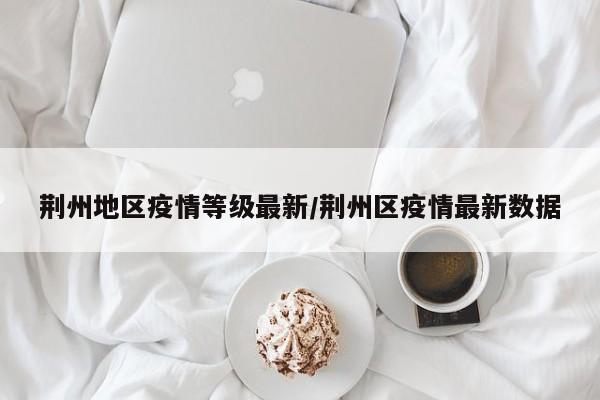 荆州地区疫情等级最新/荆州区疫情最新数据