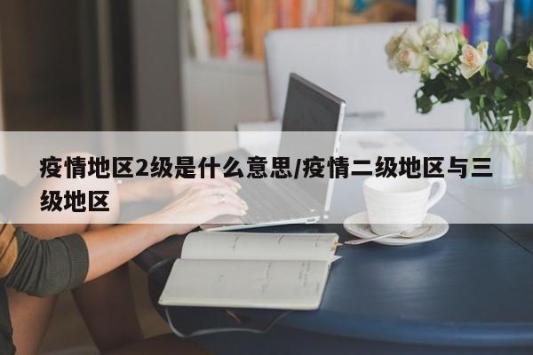 疫情地区2级是什么意思/疫情二级地区与三级地区