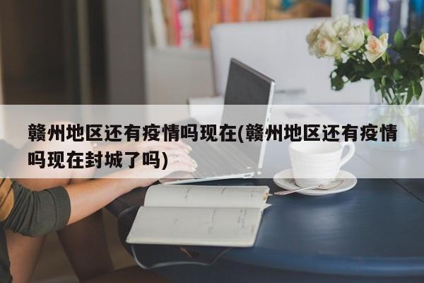 赣州地区还有疫情吗现在(赣州地区还有疫情吗现在封城了吗)