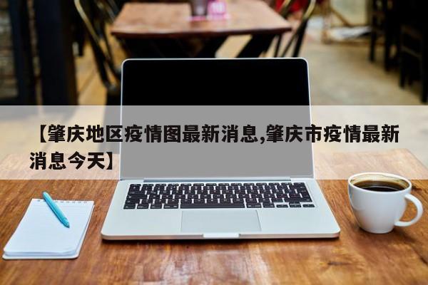 【肇庆地区疫情图最新消息,肇庆市疫情最新消息今天】