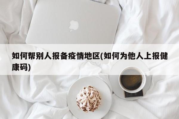 如何帮别人报备疫情地区(如何为他人上报健康码)