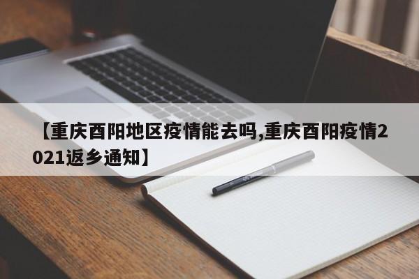 【重庆酉阳地区疫情能去吗,重庆酉阳疫情2021返乡通知】