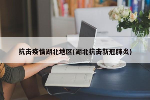 抗击疫情湖北地区(湖北抗击新冠肺炎)