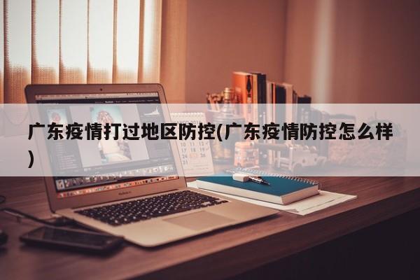 广东疫情打过地区防控(广东疫情防控怎么样)