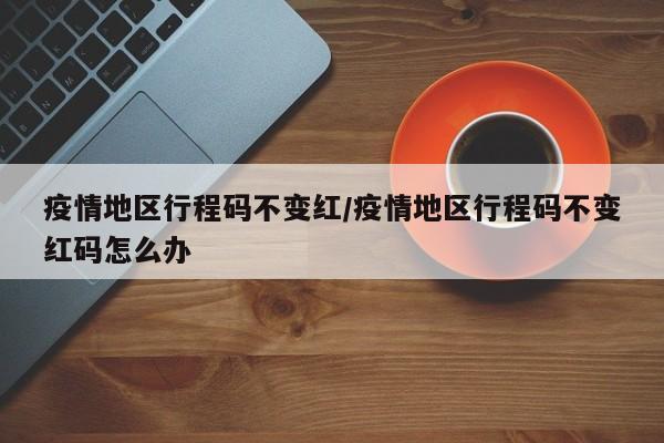 疫情地区行程码不变红/疫情地区行程码不变红码怎么办
