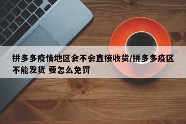 拼多多疫情地区会不会直接收货/拼多多疫区不能发货 要怎么免罚