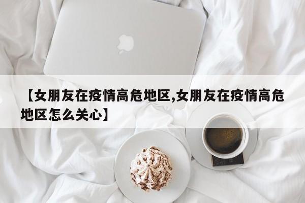 【女朋友在疫情高危地区,女朋友在疫情高危地区怎么关心】