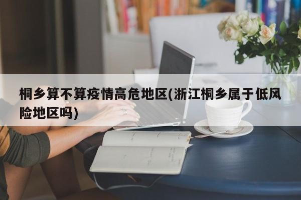 桐乡算不算疫情高危地区(浙江桐乡属于低风险地区吗)