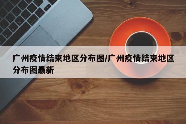 广州疫情结束地区分布图/广州疫情结束地区分布图最新