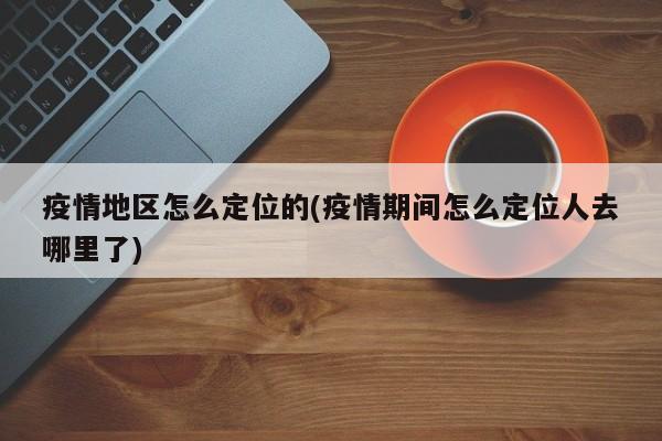 疫情地区怎么定位的(疫情期间怎么定位人去哪里了)