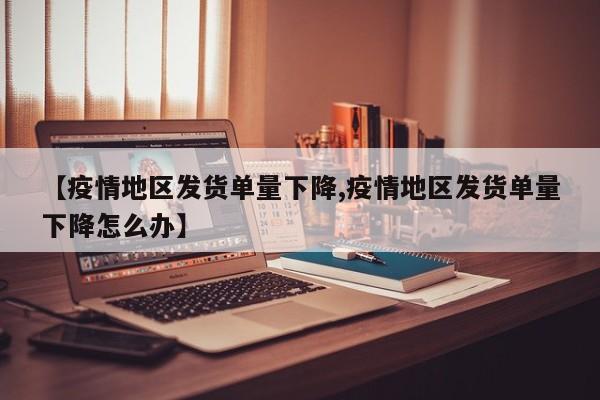 【疫情地区发货单量下降,疫情地区发货单量下降怎么办】