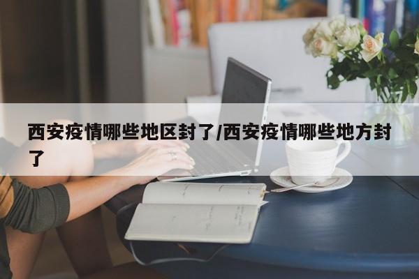 西安疫情哪些地区封了/西安疫情哪些地方封了