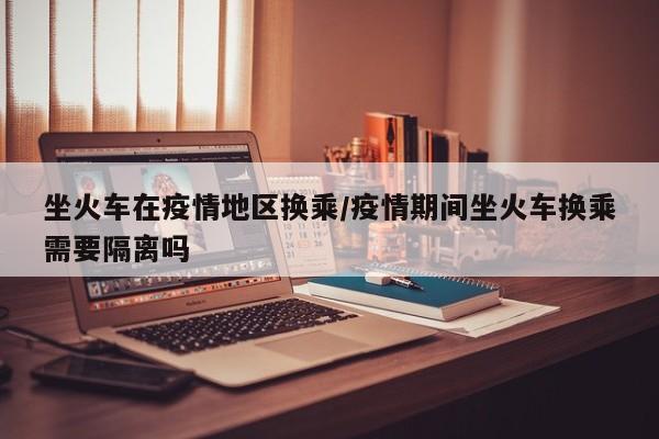 坐火车在疫情地区换乘/疫情期间坐火车换乘需要隔离吗