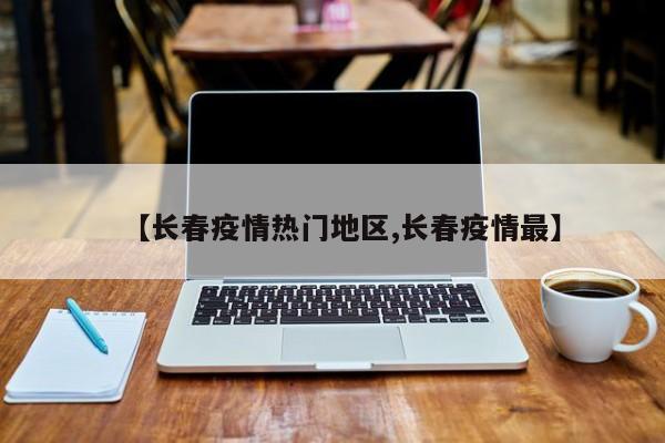 【长春疫情热门地区,长春疫情最】