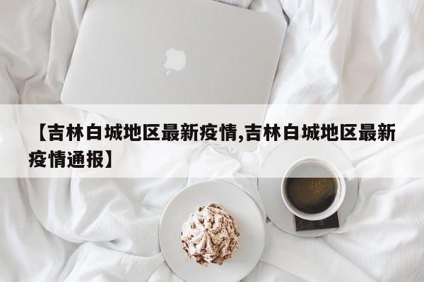【吉林白城地区最新疫情,吉林白城地区最新疫情通报】