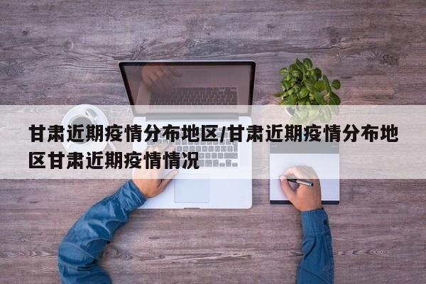 甘肃近期疫情分布地区/甘肃近期疫情分布地区甘肃近期疫情情况