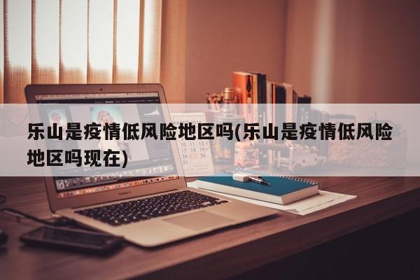 乐山是疫情低风险地区吗(乐山是疫情低风险地区吗现在)