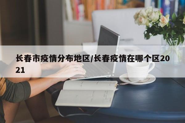 长春市疫情分布地区/长春疫情在哪个区2021
