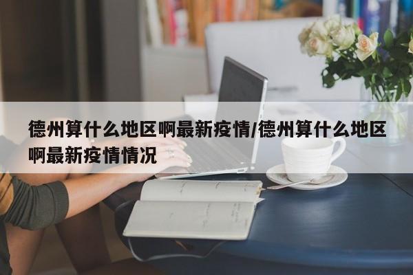德州算什么地区啊最新疫情/德州算什么地区啊最新疫情情况